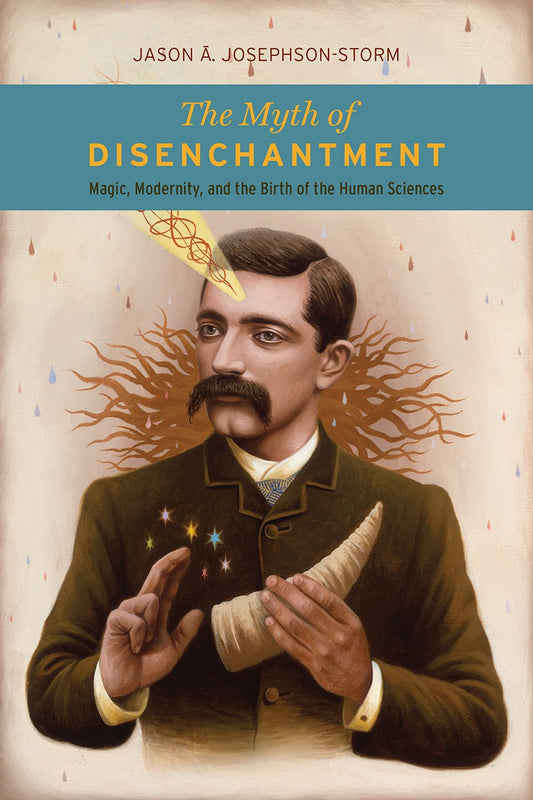 The Myth of Disenchantment : Magic, Modernity, & the Birth of the Human Sciences